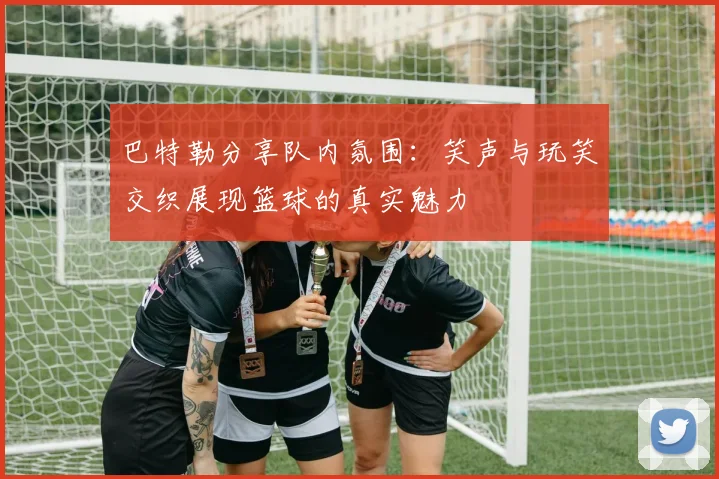 巴特勒分享队内氛围：笑声与玩笑交织展现篮球的真实魅力