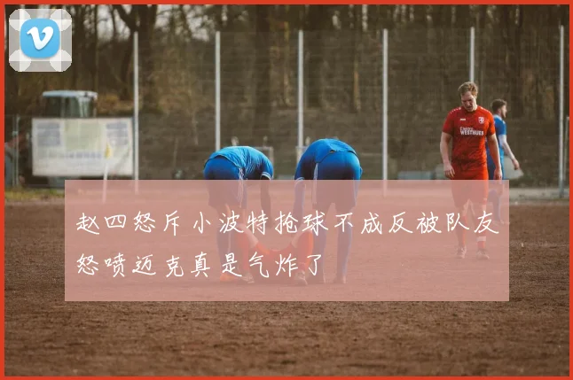 赵四怒斥小波特抢球不成反被队友怒喷迈克真是气炸了