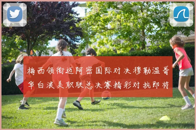 梅西领衔迈阿密国际对决穆勒温哥华白浪美职联总决赛精彩对抗即将上演