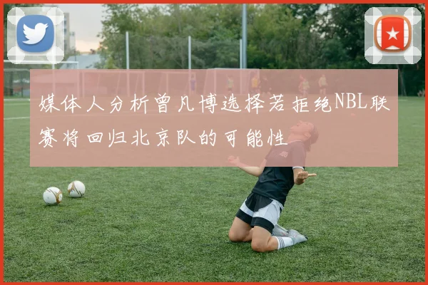 媒体人分析曾凡博选择若拒绝NBL联赛将回归北京队的可能性