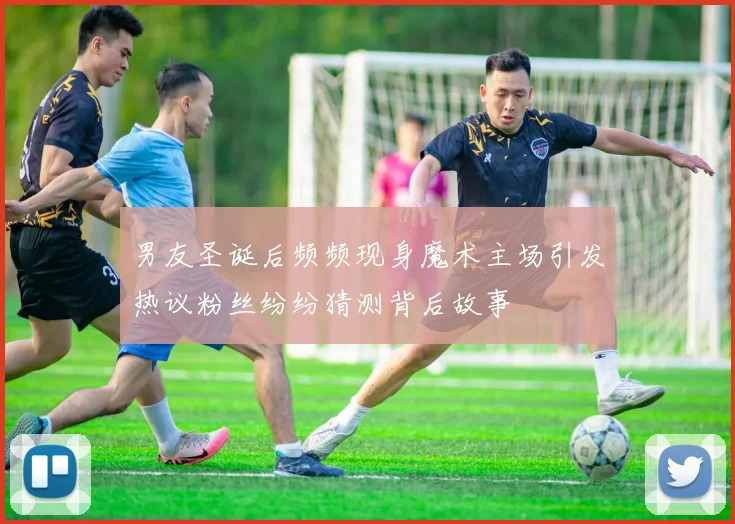男友圣诞后频频现身魔术主场引发热议粉丝纷纷猜测背后故事